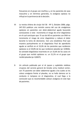 frecuencia en el grupo con morfina; y, en los pacientes de sexo
masculino y en términos generales, la analgesia opiácea no
influyó en la pertinencia de la decisión.
IX- La revista chilena de cirujia Vol 58 - Nº 5, Octubre 2006; págs.
347-353 publican una revisión acerca del uso de analgésicos
opiáceos en pacientes con dolor abdominal agudo buscando
conclusiones si esto incrementa el riesgo de error diagnóstico
en el cual concluyen que El uso de AO en pacientes con DAA no
incrementa el riesgo de error diagnóstico y reduce el dolor
durante la toma de decisiones. Con una estadística final que
muestra puntualmente en el diagnóstico final de apendicitis
aguda se verificó en el 23,3% de los pacientes que recibieron
opiáceos vs el 24,0% de los que recibieron placebo (p= 0,9026).
Se constató diagnóstico incorrecto en un 15,6% de los casos en
el grupo que recibió opiáceos vs. un 21,1% en el grupo que
recibió placebo (p= 0,0637).
X- Un artículo publicado por el dr jayson y aydelotte médicos
cirujanos del servicio general de brooke army medical center,
con 75 paciente con dolor abdominal agudo a los cuales se les
coloco analgesia frente al placebo, no se hallo demora en la
conducta ni tampoco en el diagnostico, el cual llega a la
conclusión que es recomendable colocar analgesia en este tipo
de pacientes.
 