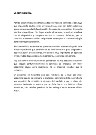 VI-CONCLUSIÓN.
Por los argumentos anteriores basados en evidencia científica se concluye
que el paciente adulto en los servicios de urgencias con dolor abdominal
agudo es recomendable la colocación de analgesia con opioides (tramadol,
morfina, meperidina). Sin llegar a sedar el paciente, lo cual no interfiere
con el diagnostico y tampoco retrasa la conducta definitiva, por el
contrario aumenta el confort del paciente para expresar la sintomatología,
para una mejor exploración.
El examen físico abdominal en paciente con dolor abdominal agudo tiene
mayor especifidad que sensibilidad, es decir sirve más para diagnosticar
pacientes sanos que enfermos. Por ende es muy importante en apoyarse
en las ayudas diagnostica como laboratorio, ecografías, tomografía.
Hay que aclarar que en pacientes pediátricos no hay estudios suficientes
que apoyen contundentemente la conducta de analgesia con dolor
abdominal agudo, pero igualmente no se encontró estudios que lo
rechacen.
En pacientes en Colombia que son remitidos de 1 nivel por dolor
abdominal agudo, es necesaria la analgesia, por motivo de la espera hasta
que autoricen la remisión, la demora del traslado y por el dolor del
paciente, teniendo en cuenta que se debe hacer una historia clínica
minuciosa, con detalles precisos de los hallazgos en el examen clínico
inicial.
 