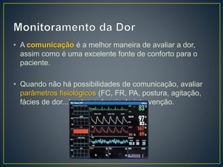 • A comunicação é a melhor maneira de avaliar a dor, 
assim como é uma excelente fonte de conforto para o 
paciente. 
• Quando não há possibilidades de comunicação, avaliar 
parâmetros fisiológicos (FC, FR, PA, postura, agitação, 
fácies de dor...) antes e depois da intervenção. 
 
