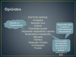 EFEITOS GERAIS: 
Analgesia 
Sedação leve 
Euforia 
Constrição pupilar 
Depressão respiratória e apneia 
Bradicardia e hipotensão 
Náuseas 
Vômitos 
Retenção Urinária 
Constipação 
Prurido 
Respondem bem 
a volume e 
doses baixas de 
vasopressores 
Pronunciadas 
em pacientes 
hipovolêmicos 
ou com IC e 
quando 
associados a 
BZD 
Atenção na 
Traqueostomia! 
 