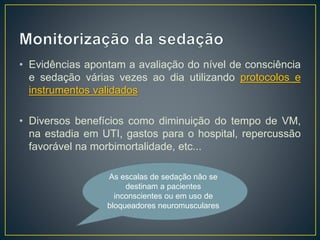• Evidências apontam a avaliação do nível de consciência 
e sedação várias vezes ao dia utilizando protocolos e 
instrumentos validados 
• Diversos benefícios como diminuição do tempo de VM, 
na estadia em UTI, gastos para o hospital, repercussão 
favorável na morbimortalidade, etc... 
As escalas de sedação não se 
destinam a pacientes 
inconscientes ou em uso de 
bloqueadores neuromusculares 
 