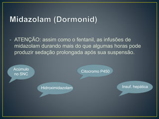 - ATENÇÃO: assim como o fentanil, as infusões de 
midazolam durando mais do que algumas horas pode 
produzir sedação prolongada após sua suspensão. 
Acúmulo 
no SNC 
Hidroximidazolam 
Citocromo P450 
Insuf. hepática 
 