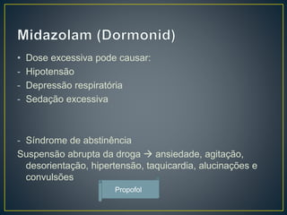 • Dose excessiva pode causar: 
- Hipotensão 
- Depressão respiratória 
- Sedação excessiva 
- Síndrome de abstinência 
Suspensão abrupta da droga  ansiedade, agitação, 
desorientação, hipertensão, taquicardia, alucinações e 
convulsões 
Propofol 
 
