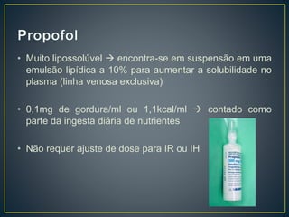 • Muito lipossolúvel  encontra-se em suspensão em uma 
emulsão lipídica a 10% para aumentar a solubilidade no 
plasma (linha venosa exclusiva) 
• 0,1mg de gordura/ml ou 1,1kcal/ml  contado como 
parte da ingesta diária de nutrientes 
• Não requer ajuste de dose para IR ou IH 
 