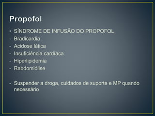 • SÍNDROME DE INFUSÃO DO PROPOFOL 
- Bradicardia 
- Acidose lática 
- Insuficiência cardíaca 
- Hiperlipidemia 
- Rabdomiólise 
- Suspender a droga, cuidados de suporte e MP quando 
necessário 
 
