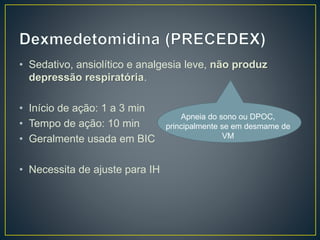 • Sedativo, ansiolítico e analgesia leve, não produz 
depressão respiratória. 
• Início de ação: 1 a 3 min 
• Tempo de ação: 10 min 
• Geralmente usada em BIC 
• Necessita de ajuste para IH 
Apneia do sono ou DPOC, 
principalmente se em desmame de 
VM 
 