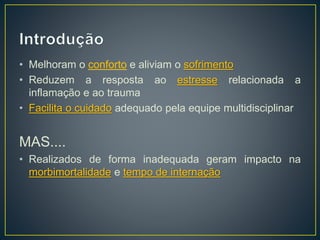• Melhoram o conforto e aliviam o sofrimento 
• Reduzem a resposta ao estresse relacionada a 
inflamação e ao trauma 
• Facilita o cuidado adequado pela equipe multidisciplinar 
MAS.... 
• Realizados de forma inadequada geram impacto na 
morbimortalidade e tempo de internação 
 
