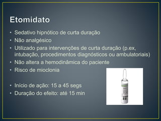 • Sedativo hipnótico de curta duração 
• Não analgésico 
• Utilizado para intervenções de curta duração (p.ex, 
intubação, procedimentos diagnósticos ou ambulatoriais) 
• Não altera a hemodinâmica do paciente 
• Risco de mioclonia 
• Início de ação: 15 a 45 segs 
• Duração do efeito: até 15 min 
 