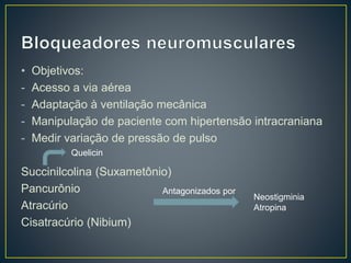• Objetivos: 
- Acesso a via aérea 
- Adaptação à ventilação mecânica 
- Manipulação de paciente com hipertensão intracraniana 
- Medir variação de pressão de pulso 
Succinilcolina (Suxametônio) 
Pancurônio 
Atracúrio 
Cisatracúrio (Nibium) 
Antagonizados por 
Neostigminia 
Atropina 
Quelicin 
 