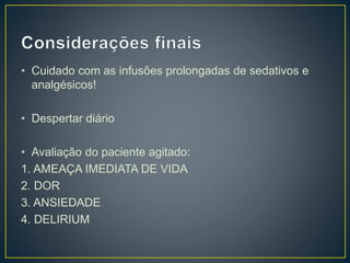 • Cuidado com as infusões prolongadas de sedativos e 
analgésicos! 
• Despertar diário 
• Avaliação do paciente agitado: 
1. AMEAÇA IMEDIATA DE VIDA 
2. DOR 
3. ANSIEDADE 
4. DELIRIUM 
 