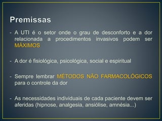 - A UTI é o setor onde o grau de desconforto e a dor 
relacionada a procedimentos invasivos podem ser 
MÁXIMOS 
- A dor é fisiológica, psicológica, social e espiritual 
- Sempre lembrar MÉTODOS NÃO FARMACOLÓGICOS 
para o controle da dor 
- As necessidades individuais de cada paciente devem ser 
aferidas (hipnose, analgesia, ansiólise, amnésia...) 
 
