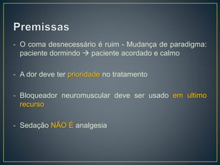 - O coma desnecessário é ruim - Mudança de paradigma: 
paciente dormindo  paciente acordado e calmo 
- A dor deve ter prioridade no tratamento 
- Bloqueador neuromuscular deve ser usado em ultimo 
recurso 
- Sedação NÃO É analgesia 
 