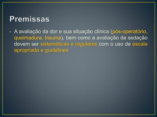 - A avaliação da dor e sua situação clínica (pós-operatório, 
queimadura, trauma), bem como a avaliação da sedação 
devem ser sistemáticas e regulares com o uso de escala 
apropriada e guidelines 
 