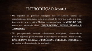INTRODUÇÃO (cont.)
• Os aspectos do processo cirúrgico não se abstém apenas as
características invasivas, visto que o local da cirurgia também é uma
importante característica. Muitas vezes o paciente por MEDO DA DOR
reduz sua atividade física, FAVORECENDO ESTASE VENOSA E
TROMBOSE.
• No pós-operatório deve-se administrar analgésico, observado-se
horário rigoroso, para prevenir manifestações dolorosas. Assim sendo,
NÃO SE DEVE ESPERAR O FENÔMENO DOLOROSO SURGIR para
se iniciar a administração de analgésico.
 