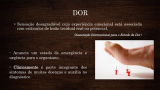 DOR
• Sensação desagradável cuja experiência emocional está associada
com estímulos de lesão tecidual real ou potencial.
(Associação Internacional para o Estudo da Dor )
- Anuncia um estado de emergência e
urgência para o organismo.
- Clinicamente é parte integrante dos
sintomas de muitas doenças e auxilia no
diagnóstico
 