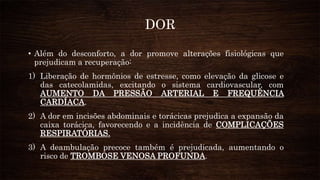 DOR
• Além do desconforto, a dor promove alterações fisiológicas que
prejudicam a recuperação:
1) Liberação de hormônios de estresse, como elevação da glicose e
das catecolamidas, excitando o sistema cardiovascular, com
AUMENTO DA PRESSÃO ARTERIAL E FREQUÊNCIA
CARDÍACA.
2) A dor em incisões abdominais e torácicas prejudica a expansão da
caixa torácica, favorecendo e a incidência de COMPLICAÇÕES
RESPIRATÓRIAS.
3) A deambulação precoce também é prejudicada, aumentando o
risco de TROMBOSE VENOSA PROFUNDA.
 