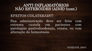ANTI-INFLAMATÓRIOS
NÃO ESTERÓIDES (AINE) (cont.)
EFEITOS COLATERAIS!!!
Sua administração deve ser feita com
extrema cautela em pacientes com
patologias gastroduodenais, renais, ou com
alteração da hemostasia.
(GOZZANI, 2004)
 