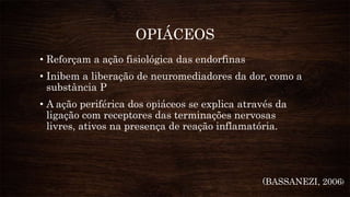 OPIÁCEOS
• Reforçam a ação fisiológica das endorfinas
• Inibem a liberação de neuromediadores da dor, como a
substância P
• A ação periférica dos opiáceos se explica através da
ligação com receptores das terminações nervosas
livres, ativos na presença de reação inflamatória.
(BASSANEZI, 2006)
 