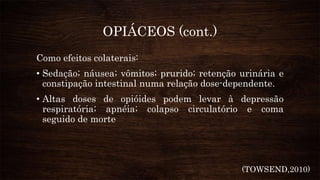 OPIÁCEOS (cont.)
Como efeitos colaterais:
• Sedação; náusea; vômitos; prurido; retenção urinária e
constipação intestinal numa relação dose-dependente.
• Altas doses de opióides podem levar à depressão
respiratória; apnéia; colapso circulatório e coma
seguido de morte
(TOWSEND,2010)
 