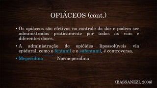 OPIÁCEOS (cont.)
• Os opiáceos são efetivos no controle da dor e podem ser
administrados praticamente por todas as vias e
diferentes doses.
• A administração de opióides lipossolúveis via
epidural, como o fentanil e o sufentanil, é controversa.
• Meperidina Normeperidina
(BASSANEZI, 2006)
 