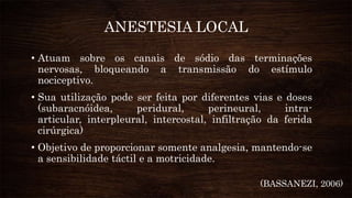 ANESTESIA LOCAL
• Atuam sobre os canais de sódio das terminações
nervosas, bloqueando a transmissão do estímulo
nociceptivo.
• Sua utilização pode ser feita por diferentes vias e doses
(subaracnóidea, peridural, perineural, intra-
articular, interpleural, intercostal, infiltração da ferida
cirúrgica)
• Objetivo de proporcionar somente analgesia, mantendo-se
a sensibilidade táctil e a motricidade.
(BASSANEZI, 2006)
 