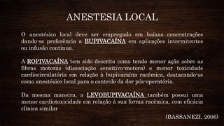 O anestésico local deve ser empregado em baixas concentrações
dando-se preferência a BUPIVACAÍNA em aplicações intermitentes
ou infusão contínua.
A ROPIVACAÍNA tem sido descrita como tendo menor ação sobre as
fibras motoras (dissociação sensitivo-motora) e menor toxicidade
cardiocirculatória em relação à bupivacaína racêmica, destacando-se
como anestésico local para o controle da dor pós-operatória.
Da mesma maneira, a LEVOBUPIVACAÍNA também possui uma
menor cardiotoxicidade em relação à sua forma racêmica, com eficácia
clínica similar
ANESTESIA LOCAL
(BASSANEZI, 2006)
 