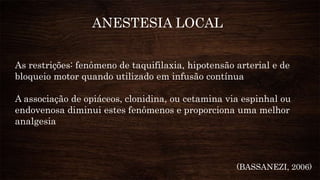 As restrições: fenômeno de taquifilaxia, hipotensão arterial e de
bloqueio motor quando utilizado em infusão contínua
A associação de opiáceos, clonidina, ou cetamina via espinhal ou
endovenosa diminui estes fenômenos e proporciona uma melhor
analgesia
ANESTESIA LOCAL
(BASSANEZI, 2006)
 