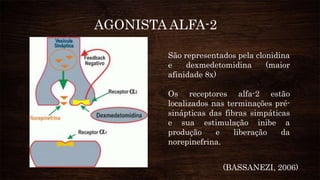 São representados pela clonidina
e dexmedetomidina (maior
afinidade 8x)
Os receptores alfa-2 estão
localizados nas terminações pré-
sinápticas das fibras simpáticas
e sua estimulação inibe a
produção e liberação da
norepinefrina.
AGONISTA ALFA-2
(BASSANEZI, 2006)
 