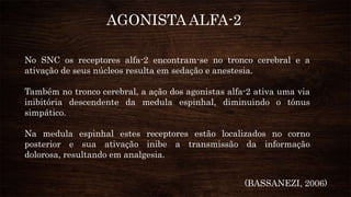 AGONISTA ALFA-2
No SNC os receptores alfa-2 encontram-se no tronco cerebral e a
ativação de seus núcleos resulta em sedação e anestesia.
Também no tronco cerebral, a ação dos agonistas alfa-2 ativa uma via
inibitória descendente da medula espinhal, diminuindo o tônus
simpático.
Na medula espinhal estes receptores estão localizados no corno
posterior e sua ativação inibe a transmissão da informação
dolorosa, resultando em analgesia.
(BASSANEZI, 2006)
 