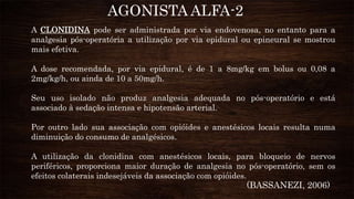 A CLONIDINA pode ser administrada por via endovenosa, no entanto para a
analgesia pós-operatória a utilização por via epidural ou epineural se mostrou
mais efetiva.
A dose recomendada, por via epidural, é de 1 a 8mg/kg em bolus ou 0,08 a
2mg/kg/h, ou ainda de 10 a 50mg/h.
Seu uso isolado não produz analgesia adequada no pós-operatório e está
associado à sedação intensa e hipotensão arterial.
Por outro lado sua associação com opióides e anestésicos locais resulta numa
diminuição do consumo de analgésicos.
A utilização da clonidina com anestésicos locais, para bloqueio de nervos
periféricos, proporciona maior duração de analgesia no pós-operatório, sem os
efeitos colaterais indesejáveis da associação com opióides.
AGONISTA ALFA-2
(BASSANEZI, 2006)
 