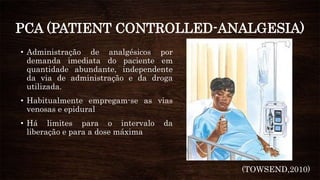 PCA (PATIENT CONTROLLED-ANALGESIA)
• Administração de analgésicos por
demanda imediata do paciente em
quantidade abundante, independente
da via de administração e da droga
utilizada.
• Habitualmente empregam-se as vias
venosas e epidural
• Há limites para o intervalo da
liberação e para a dose máxima
(TOWSEND,2010)
 