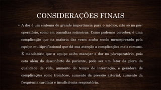 CONSIDERAÇÕES FINAIS
• A dor é um sintoma de grande importância para o médico, não só no pós-
operatório, como em consultas rotineiras. Como podemos perceber, é uma
complicação que na maioria das vezes acaba sendo menosprezado pela
equipe multiprofissional que dá sua atenção a complicações mais comuns.
É mandatório que a equipe saiba manejar a dor no pós-operatório, pois
esta além do desconforto do paciente, pode ser um fator da piora da
qualidade de vida, aumento do tempo de internação, e geradora de
complicações como trombose, aumento da pressão arterial, aumento da
frequência cardíaca e insuficiência respiratória.
 