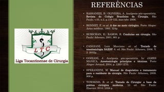 • BASSANEZI, B.; OLIVEIRA, A. Analgesia pós-operatória.
Revista do Colégio Brasileiro de Cirurgia, São
Paulo, v.33, n.2, p.116-122, mar./abr. 2006.
• BONNET, F. et al. A dor no meio cirúrgico. Porto Alegre:
Artes médicas, 1993. 324p.
• BURICHAN, E.; RAMOS, R. Condutas em cirurgia. São
Paulo: Atheneu, 2001. 861 p.
• CANGIANI, Luiz Marciano et al. Tratado de
anestesiologia SAESP. 6. ed. São Paulo: Atheneu, 2006. V.
2. 2032p.
• GOZZANI, J. Analgesia pós-operatória. In: JAMES
MANICA. Anestesiologia princípios e técnicas. Porto
Alegre: Artmed, 2004. p. 1263-1270.
• SPERANZINI, M. Manual de diagnóstico e tratamento
para o residente de cirurgia. São Paulo: Atheneu, 2009.
906 p.
• TOWSEND, B. et al. Tratado de Cirurgia: a base da
prática cirúrgica moderna. 10 ed. São Paulo:
Elsevier, 2010. 1058 p.
REFERÊNCIAS
 