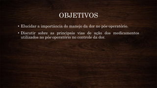 OBJETIVOS
• Elucidar a importância do manejo da dor no pós-operatório.
• Discutir sobre as principais vias de ação dos medicamentos
utilizados no pós-operatório no controle da dor.
 