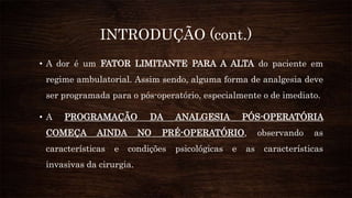 INTRODUÇÃO (cont.)
• A dor é um FATOR LIMITANTE PARA A ALTA do paciente em
regime ambulatorial. Assim sendo, alguma forma de analgesia deve
ser programada para o pós-operatório, especialmente o de imediato.
• A PROGRAMAÇÃO DA ANALGESIA PÓS-OPERATÓRIA
COMEÇA AINDA NO PRÉ-OPERATÓRIO, observando as
características e condições psicológicas e as características
invasivas da cirurgia.
 