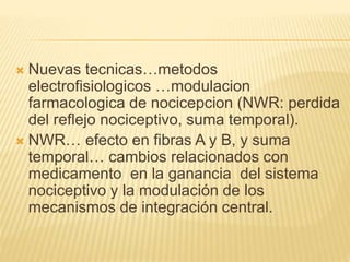  Nuevas tecnicas…metodos
electrofisiologicos …modulacion
farmacologica de nocicepcion (NWR: perdida
del reflejo nociceptivo, suma temporal).
 NWR… efecto en fibras A y B, y suma
temporal… cambios relacionados con
medicamento en la ganancia del sistema
nociceptivo y la modulación de los
mecanismos de integración central.
 