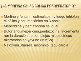 ¿LA MORFINA CAUSA CÓLICO POSOPERATORIO?
 Morfina y fentanil estimulaban y luego inhibían
el cólico y act. mecánica.en 3 ponis
 Meperidina y pentazocina es igual.
 Butorfanol,meperidina,pentazocina..incrementa
ron la duración de complejos mioelectricos
migratorios en yeyuno (MMCs).
 Naloxona..diarrea, insomnio, taquicardia
 