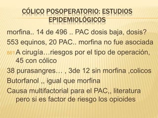 CÓLICO POSOPERATORIO: ESTUDIOS
EPIDEMIOLÓGICOS
morfina.. 14 de 496 .. PAC dosis baja, dosis?
553 equinos, 20 PAC.. morfina no fue asociada
861A cirugía…riesgos por el tipo de operación,
45 con cólico
38 purasangres… , 3de 12 sin morfina ,colicos
Butorfanol ,, igual que morfina
Causa multifactorial para el PAC,, literatura
pero si es factor de riesgo los opioides
 