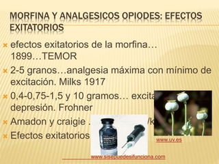 MORFINA Y ANALGESICOS OPIODES: EFECTOS
EXITATORIOS
 efectos exitatorios de la morfina…
1899…TEMOR
 2-5 granos…analgesia máxima con mínimo de
excitación. Milks 1917
 0,4-0,75-1,5 y 10 gramos… excitación y
depresión. Frohner
 Amadon y craigie ..0,2 y 0,5 mg/kg
 Efectos exitatorios.
www.sisepuedesifunciona.com
www.uv.es
 