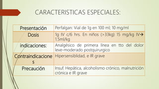CARACTERISTICAS ESPECIALES:
Presentación Perfalgan: Vial de 1g en 100 ml; 10 mg/ml
Dosis 1g IV c/6 hrs. En niños (>33kg) 15 mg/kg IV
1.5ml/kg
indicaciones: Analgésico de primera línea en tto del dolor
leve-moderado postquirurgico
Contraindicacione
s
Hipersensiblidad, e IR grave
Precaución Insuf. Hepática, alcoholismo crónico, malnutrición
crónica e IR grave
 