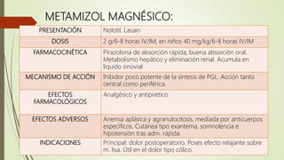 METAMIZOL MAGNÉSICO:
PRESENTACIÓN Nolotil, Lasain
DOSIS 2 g/6-8 horas IV/IM, en niños 40 mg/kg/6-8 horas IV/IM
FARMACOCINÉTICA Pirazolona de absorción rápida, buena absorción oral.
Metabolismo hepático y eliminación renal. Acumula en
liquido sinovial
MECANISMO DE ACCIÓN Ihibidor poco potente de la síntesis de PGL. Acción tanto
central como periférica.
EFECTOS
FARMACOLÓGICOS
Analgésico y antipirético
EFECTOS ADVERSOS Anemia aplásica y agranulocitosis, mediada por anticuerpos
específicos. Cutánea tipo exantema, somnolencia e
hipotensión tras adm. rápida
INDICACIONES Principal: dolor postoperatorio. Poses efecto relajante sobre
m. lisa. Útil en el dolor tipo cólico.
 