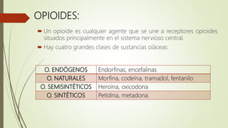 OPIOIDES:
 Un opioide es cualquier agente que se une a receptores opioides
situados principalmente en el sistema nervioso central.
 Hay cuatro grandes clases de sustancias oíáceas:
O. ENDÓGENOS Endorfinas, encefalinas
O. NATURALES Morfina, codeína, tramadol, fentanilo
O. SEMISINTÉTICOS Heroína, oxicodona
O. SINTÉTICOS Petidina, metadona.
 