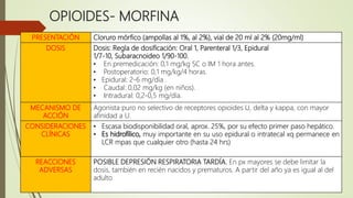 OPIOIDES- MORFINA
 Opiáceo de referencia y el más utilizado
PRESENTACIÓN Cloruro mórfico (ampollas al 1%, al 2%), vial de 20 ml al 2% (20mg/ml)
DOSIS Dosis: Regla de dosificación: Oral 1, Parenteral 1/3, Epidural
1/7-10, Subaracnoideo 1/90-100.
• En premedicación: 0,1 mg/kg SC o IM 1 hora antes.
• Postoperatorio: 0,1 mg/kg/4 horas.
• Epidural: 2-6 mg/día .
• Caudal: 0,02 mg/kg (en niños).
• Intradural: 0,2-0,5 mg/día.
MECANISMO DE
ACCIÓN
Agonista puro no selectivo de receptores opioides U, delta y kappa, con mayor
afinidad a U.
CONSIDERACIONES
CLÍNICAS
• Escasa biodisponibilidad oral, aprox. 25%, por su efecto primer paso hepático.
• Es hidrofílico, muy importante en su uso epidural o intratecal xq permanece en
LCR mpas que cualquier otro (hasta 24 hrs)
REACCIONES
ADVERSAS
POSIBLE DEPRESIÓN RESPIRATORIA TARDÍA. En px mayores se debe limitar la
dosis, también en recién nacidos y prematuros. A partir del año ya es igual al del
adulto
 