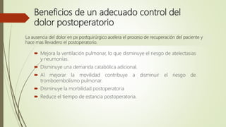 Beneficios de un adecuado control del
dolor postoperatorio
 Mejora la ventilación pulmonar, lo que disminuye el riesgo de atelectasias
y neumonías.
 Disminuye una demanda catabólica adicional.
 Al mejorar la movilidad contribuye a disminuir el riesgo de
tromboembolismo pulmonar.
 Disminuye la morbilidad postoperatoria
 Reduce el tiempo de estancia postoperatoria.
La ausencia del dolor en px postquirúrgico acelera el proceso de recuperación del paciente y
hace mas llevadero el postoperatorio.
 
