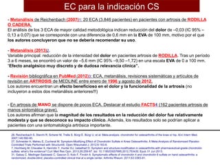 - Metanálisis de Reichenbach (2007)1: 20 ECA (3.846 pacientes) en pacientes con artrosis de RODILLA
O CADERA.
El análisis de los 3 ECA de mayor calidad metodológica indican reducción del dolor de –0,03 (IC 95% –
0,13 a 0,07) que se corresponde con una diferencia de 0,6 mm en la EVA de 100 mm, motivo por el que
los autores concluyeron que no se debería recomendar su uso.
- Metanálisis (2013)2.
Variable principal: reducción de la intensidad del dolor en pacientes artrosis de RODILLA. Tras un período
3 a 6 meses, se encontró un valor de –5.6 mm (IC 95% –9,50 –1,72) en una escala EVA de 0 a 100 mm.
“Efecto analgésico muy discreto y de dudosa relevancia clínica”.
- Revisión bibliográfica en PubMed (2012)3: ECA, metanálisis, revisiones sistemáticas y artículos de
revisión en ARTROSIS de MEDLINE entre enero de 1996 y agosto de 2012.
Los autores encuentran un efecto beneficioso en el dolor y la funcionalidad de la artrosis (no
incluyeron a estos dos metanálisis anteriores!!!)
- En artrosis de MANO se dispone de pocos ECA. Destacar el estudio FACTS4 (162 pacientes artrosis de
manos sintomática grave).
Los autores afirman que la magnitud de los resultados en la reducción del dolor fue relativamente
modesta y que se desconoce su impacto clínico. Además, los resultados solo se podrían aplicar a
pacientes con una sintomatología artrósica importante.
28. Reichenbach S, Sterchi R, Scherer M, Trelle S, Bürgi E, Bürgi U, et al. Meta-analysis: chondroitin for osteoarthritis of the knee or hip. Ann Intern Med.
2007;146:580-90.
27. Schneider H, Maheu E, Cucherat M. Symptom-Modifying Effect of Chondroitin Sulfate in Knee Osteoarthritis: A Meta-Analysis of Randomized Placebo-
Controlled Trials Performed with Structum®. Open Rheumatol J. 2012;6:183-9.
7. Hochberg M, Chevalier X, Henrotin Y, Hunter DJ, Uebelhart D. Symptom and structure modification in osteoarthritis with pharmaceutical-grade chondroitin
sulfate: what’s the evidence? Curr Med Res Opin. 2013;29:259-67. doi: 10.1185/03007995.2012.753430. Epub 31 Jun 2013.
31. Gabay C, Medinger-Sadowski C, Gascon D, Kolo F, Finckh A. Symptomatic effects of chondroitin 4 and chondroitin 6 sulfate on hand osteoarthritis: a
randomized, double-blind, placebo-controlled clinical trial at a single center. Arthritis Rheum. 2011;63:3383-91.
EC para la indicación CS
 