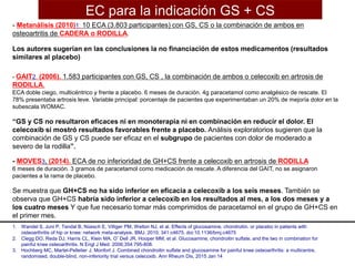 - Metanálisis (2010)1: 10 ECA (3.803 participantes) con GS, CS o la combinación de ambos en
osteoartritis de CADERA o RODILLA.
Los autores sugerían en las conclusiones la no financiación de estos medicamentos (resultados
similares al placebo)
- GAIT2. (2006). 1.583 participantes con GS, CS , la combinación de ambos o celecoxib en artrosis de
RODILLA.
ECA doble ciego, multicéntrico y frente a placebo. 6 meses de duración. 4g paracetamol como analgésico de rescate. El
78% presentaba artrosis leve. Variable principal: porcentaje de pacientes que experimentaban un 20% de mejoría dolor en la
subescala WOMAC.
“GS y CS no resultaron eficaces ni en monoterapia ni en combinación en reducir el dolor. El
celecoxib sí mostró resultados favorables frente a placebo. Análisis exploratorios sugieren que la
combinación de GS y CS puede ser eficaz en el subgrupo de pacientes con dolor de moderado a
severo de la rodilla”.
- MOVES3, (2014). ECA de no inferioridad de GH+CS frente a celecoxib en artrosis de RODILLA
6 meses de duración. 3 gramos de paracetamol como medicación de rescate. A diferencia del GAIT, no se asignaron
pacientes a la rama de placebo.
Se muestra que GH+CS no ha sido inferior en eficacia a celecoxib a los seis meses. También se
observa que GH+CS habría sido inferior a celecoxib en los resultados al mes, a los dos meses y a
los cuatro meses Y que fue necesario tomar más comprimidos de paracetamol en el grupo de GH+CS en
el primer mes.
1. Wandel S, Juni P, Tendal B, Nüesch E, Villiger PM, Welton NJ, et al. Effects of glucosamine, chondroitin, or placebo in patients with
osteoarthritis of hip or knee: network meta-analysis. BMJ. 2010; 341:c4675. doi:10.1136/bmj.c4675
2. Clegg DO, Reda DJ, Harris CL, Klein MA, O’Dell JR, Hooper MM, et al. Glucosamine, chondroitin sulfate, and the two in combination for
painful knee osteoarthritis. N Engl J Med. 2006;354:795-808.
3. Hochberg MC, Martel-Pelletier J, Monfort J. Combined chondroitin sulfate and glucosamine for painful knee osteoarthritis: a multicentre,
randomised, double-blind, non-inferiority trial versus celecoxib. Ann Rheum Dis, 2015 Jan 14
EC para la indicación GS + CS
 