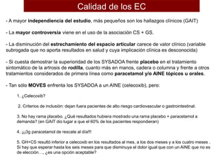 - A mayor independiencia del estudio, más pequeños son los hallazgos clínicos (GAIT)
- La mayor controversia viene en el uso de la asociación CS + GS.
- La disminución del estrechamiento del espacio articular carece de valor clínico (variable
subrogada que no aporta resultados en salud y cuya implicación clínica es desconocida)
- Si cuesta demostrar la superioridad de los SYSADOA frente placebo en el tratamiento
sintomático de la artrosis de rodilla, cuanto más en manos, cadera o columna y frente a otros
tratamientos considerados de primera línea como paracetamol y/o AINE tópicos u orales.
- Tan sólo MOVES enfrenta los SYSADOA a un AINE (celecoxib), pero:
1. ¿Celecoxib?
2. Criterios de inclusión: dejan fuera pacientes de alto riesgo cardiovascular o gastrointestinal.
3. No hay rama placebo. ¿Qué resultados hubiera mostrado una rama placebo + paracetamol a
demanda? (en GAIT dio lugar a que el 60% de los pacientes respondieran)
4. ¡¡¡3g paracetamol de rescate al día!!!
5. GH+CS resultó inferior a celecoxib en los resultados al mes, a los dos meses y a los cuatro meses .
Si hay que esperar hasta los seis meses para que disminuya el dolor igual que con un AINE que no es
de elección…, ¿es una opción aceptable?
Calidad de los EC
 