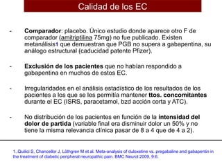 - Comparador: placebo. Único estudio donde aparece otro F de
comparador (amitriptilina 75mg) no fue publicado. Existen
metanálisis1 que demuestran que PGB no supera a gabapentina, su
análogo estructural (caducidad patente Pfizer).
- Exclusión de los pacientes que no habían respondido a
gabapentina en muchos de estos EC.
- Irregularidades en el análisis estadístico de los resultados de los
pacientes a los que se les permitía mantener ttos. concomitantes
durante el EC (ISRS, paracetamol, bzd acción corta y ATC).
- No distribución de los pacientes en función de la intensidad del
dolor de partida (variable final era disminuir dolor un 50% y no
tiene la misma relevancia clínica pasar de 8 a 4 que de 4 a 2).
Calidad de los EC
1..Quilici S, Chancellor J, Löthgren M et al. Meta-analysis of duloxetine vs. pregabaline and gabapentin in
the treatment of diabetic peripheral neuropathic pain. BMC Neurol 2009, 9:6.
 