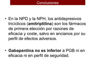 • En la NPD y la NPH, los antidepresivos
tricíclicos (amitriptilina) son los fármacos
de primera elección por razones de
eficacia y coste, salvo en ancianos por su
perfil de efectos adversos.
• Gabapentina no es inferior a PGB ni en
eficacia ni en perfil de seguridad.
Conclusiones
 
