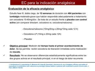 Evaluación de la eficacia analgésica:
Estudio fase III, doble ciego, de 12 semanas de duración con 464 pacientes con
lumbalgia moderado-grave que habían respondido adecuadamente a tratamiento
con oxicodona 10-40mg/día1. Se trata de un estudio frente a placebo con control
activo (sin comparar directam. oxicodona vs. oxicodona/naloxona)
- Oxicodona/naloxona (10mg/5mg o 20mg/10mg cada 12 h)
- Oxicodona LP (10mg o 20mg cada 12h)
- Placebo
 Objetivo principal: Medición del tiempo hasta el primer acontecimiento de
dolor. Se les permitia recibir oxicodona de liberación inmediata como medicación
de rescate.
 Resultado: No se observaron diferencias estadísticamente significativas entre los
dos grupos activos en el resultado principal, ni en el riesgo de dolor recurrente.
1. Vondrackova D, Leyendecker P, Meissner W, Hopp M, Szombati I, Hermanns K, et al. Analgesic efficacy and safety of
oxycodone in combination with naloxone as prolonged release tablets in patients with moderate to severe chronic pain. J
Pain. 2008;9:1144-54.
EC para la indicación analgésica
 